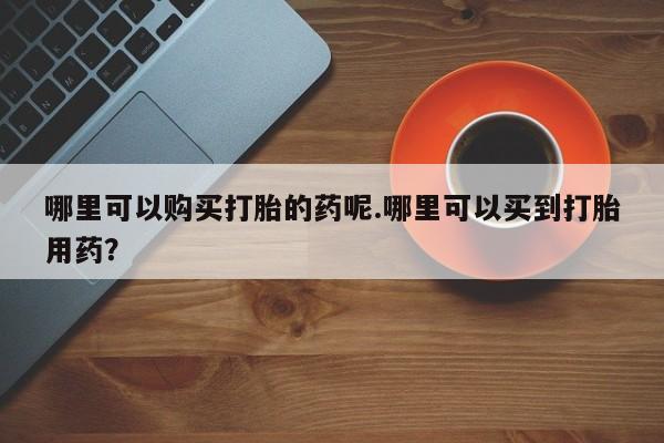 私人药店有没有打胎药哪里可以购买打胎的药呢.哪里可以买到打胎用药？