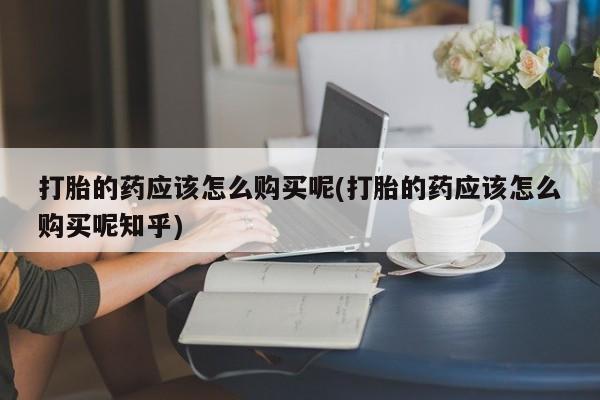 私人药店有没有打胎药打胎的药应该怎么购买呢(打胎的药应该怎么购买呢知乎)